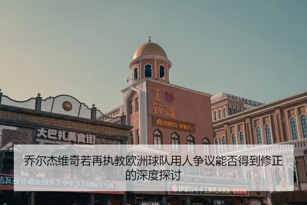 乔尔杰维奇若再执教欧洲球队用人争议能否得到修正的深度探讨