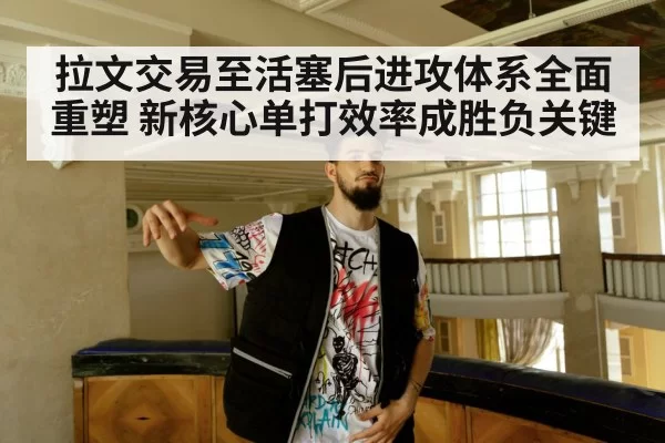 拉文交易至活塞后进攻体系全面重塑 新核心单打效率成胜负关键