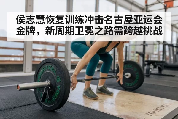 侯志慧恢复训练冲击名古屋亚运会金牌，新周期卫冕之路需跨越挑战