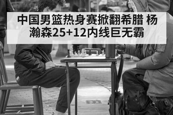 中国男篮热身赛掀翻希腊 杨瀚森25+12内线巨无霸