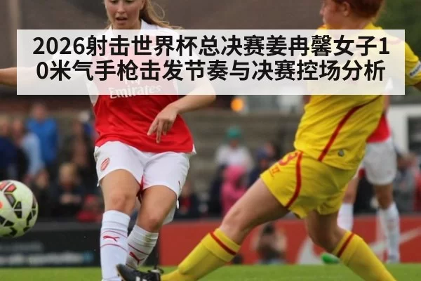 2026射击世界杯总决赛姜冉馨女子10米气手枪击发节奏与决赛控场分析